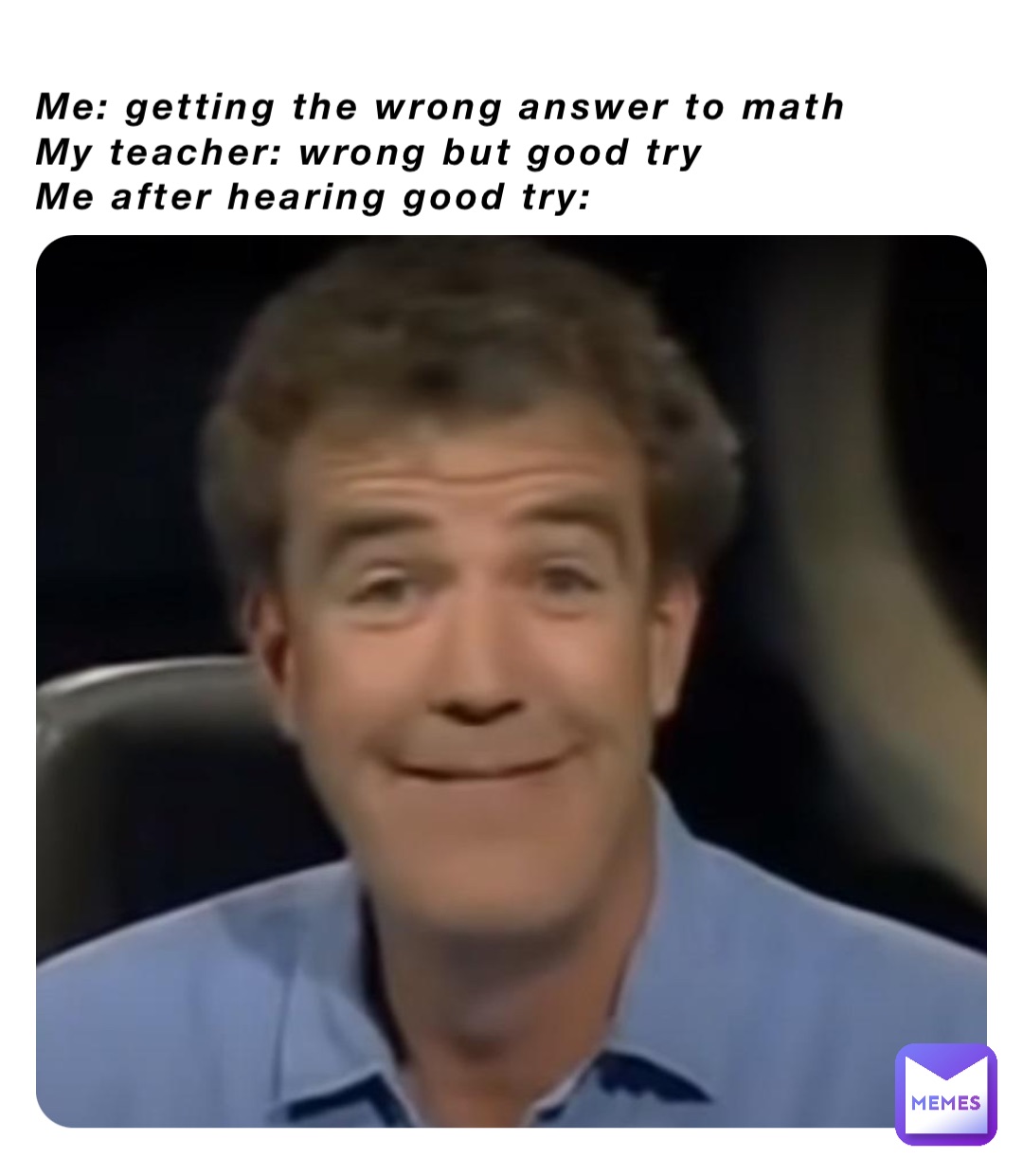 Me: getting the wrong answer to math
My teacher: wrong but good try 
Me after hearing good try:
