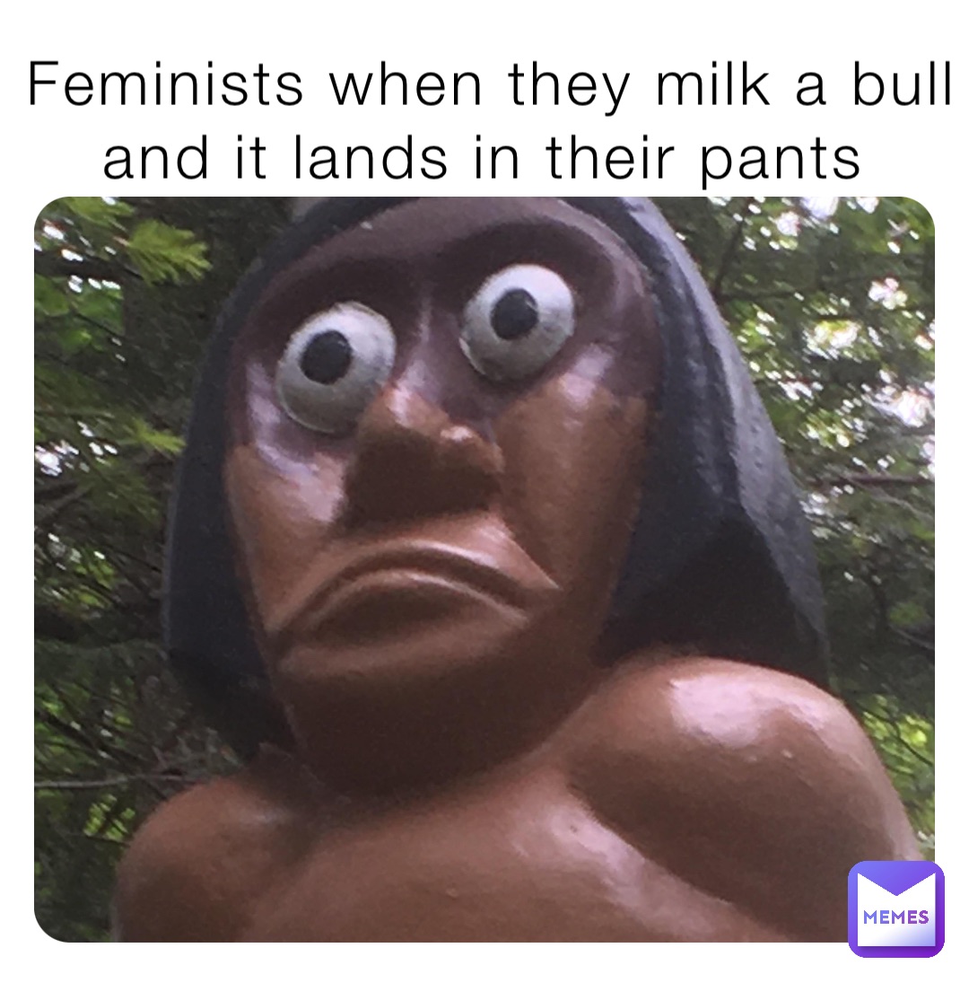 Feminists when they milk a bull and it lands in their pants