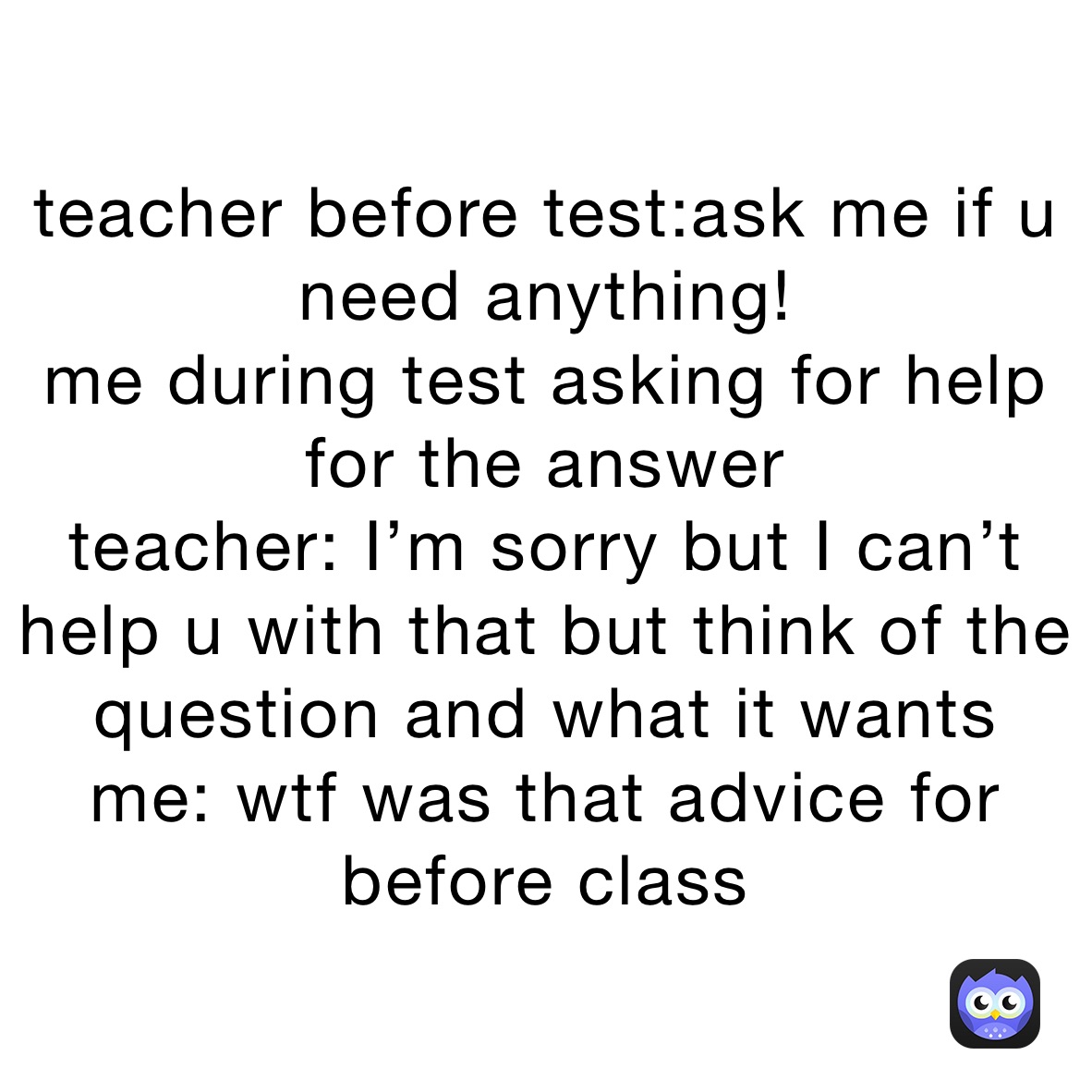 teacher before test:ask me if u need anything! 
me during test asking for help for the answer
teacher: I’m sorry but I can’t help u with that but think of the question and what it wants 
me: wtf was that advice for before class 