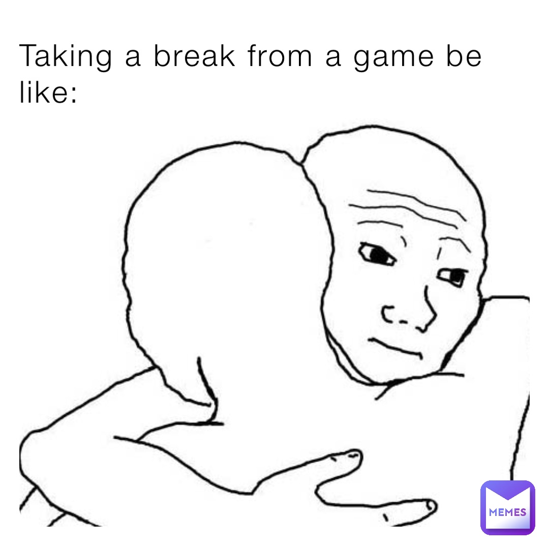 Taking a break from a game be like: