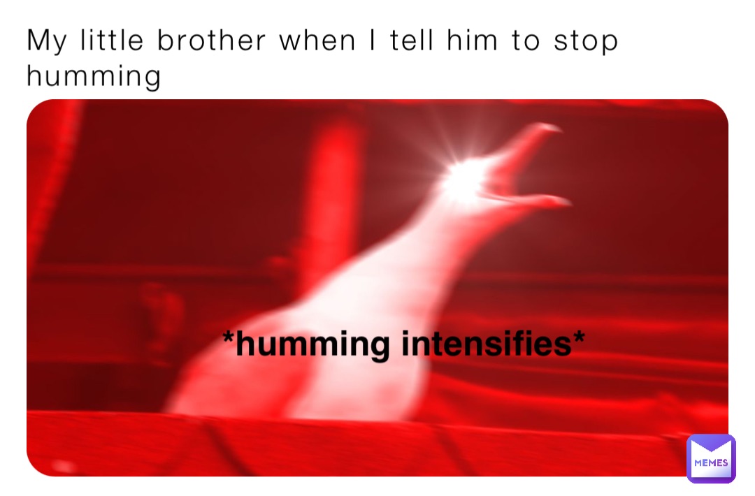My little brother when I tell him to stop humming *humming intensifies*