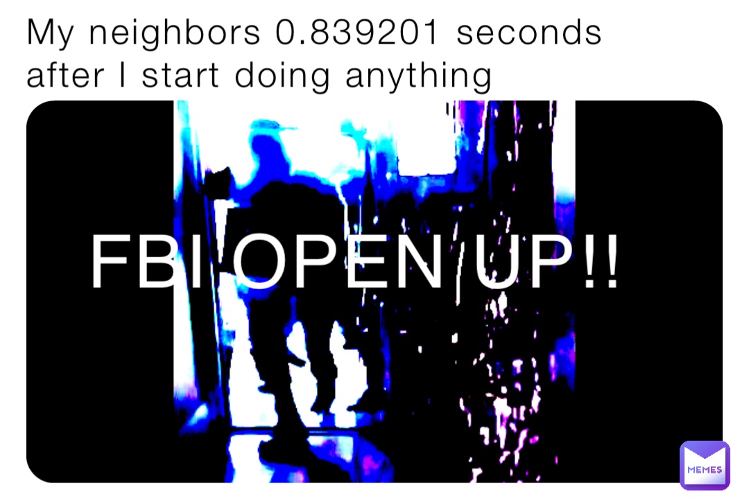 My neighbors 0.839201 seconds after I start doing anything FBI OPEN UP!!