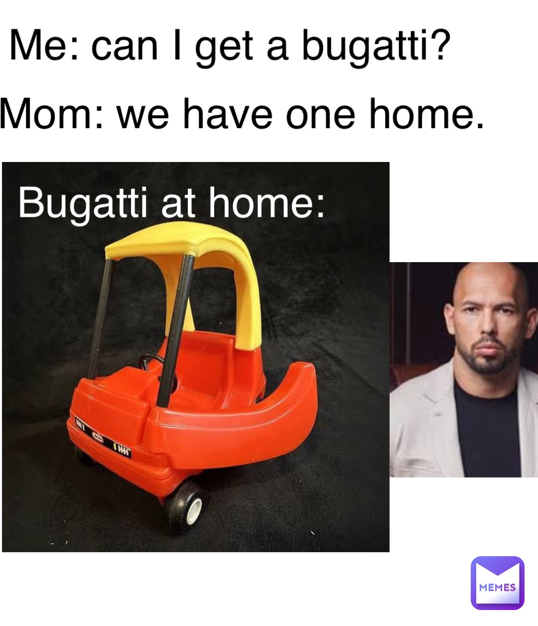 Me: can I get a bugatti? Mom: we have one home. Bugatti at home: