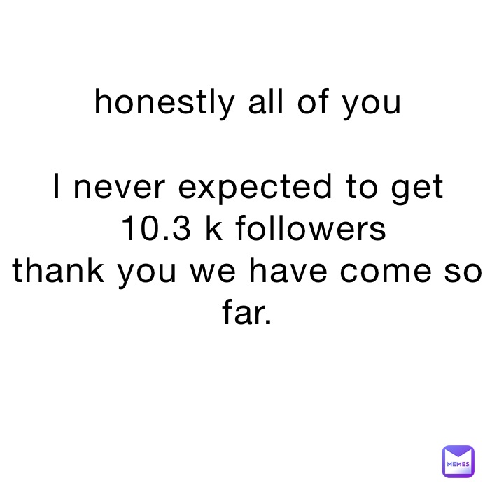 honestly all of you 

I never expected to get
 10.3 k followers 
thank you we have come so far.

