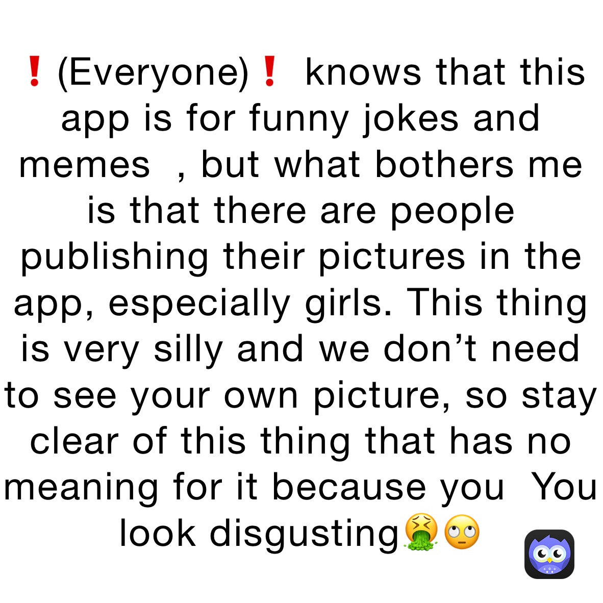 ❗️(Everyone)❗️ knows that this app is for funny jokes and memes  , but what bothers me is that there are people publishing their pictures in the app, especially girls. This thing is very silly and we don’t need to see your own picture, so stay clear of this thing that has no meaning for it because you  You look disgusting🤮🙄