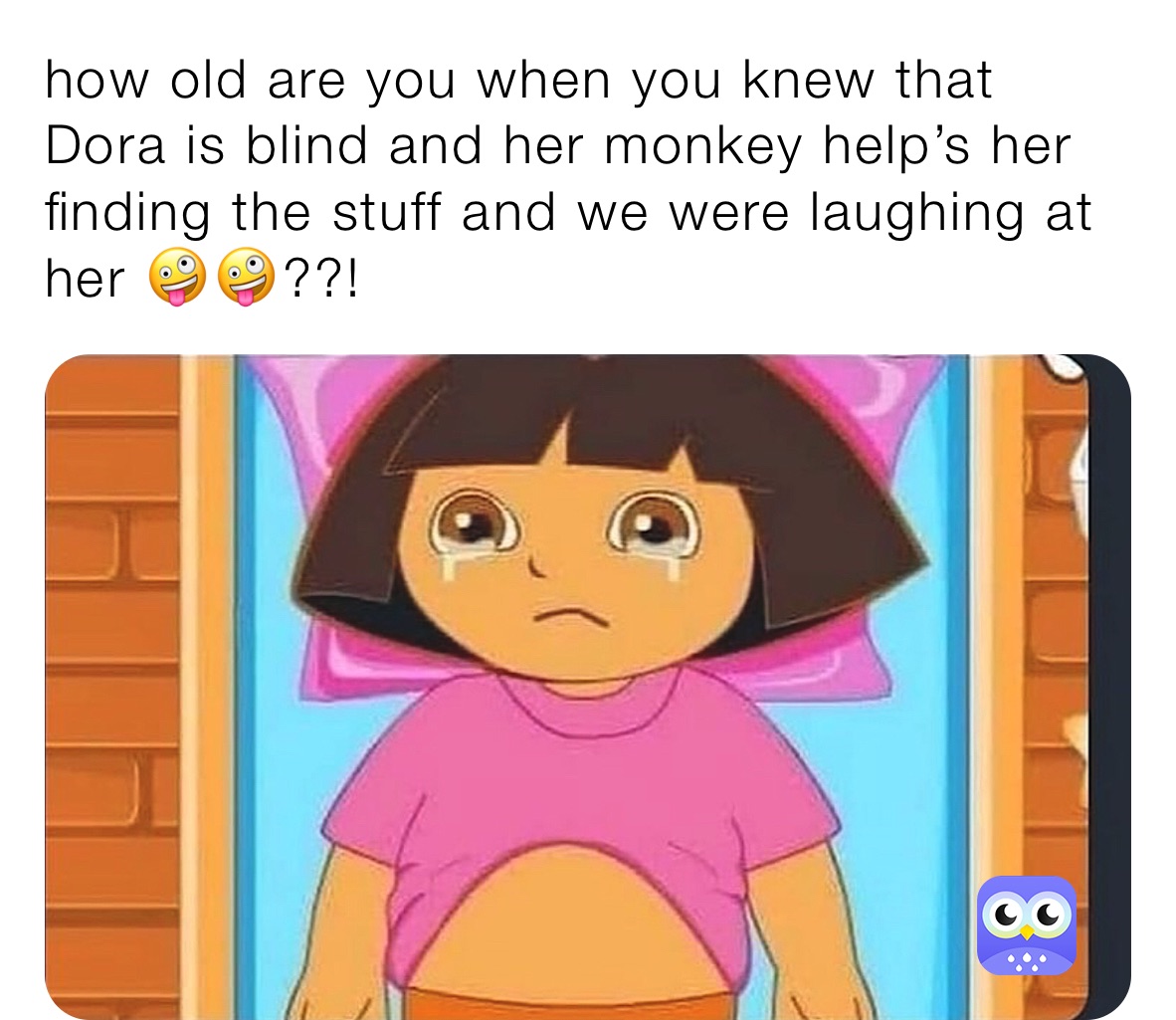 how old are you when you knew that Dora is blind and her monkey help’s her finding the stuff and we were laughing at her 🤪🤪??!