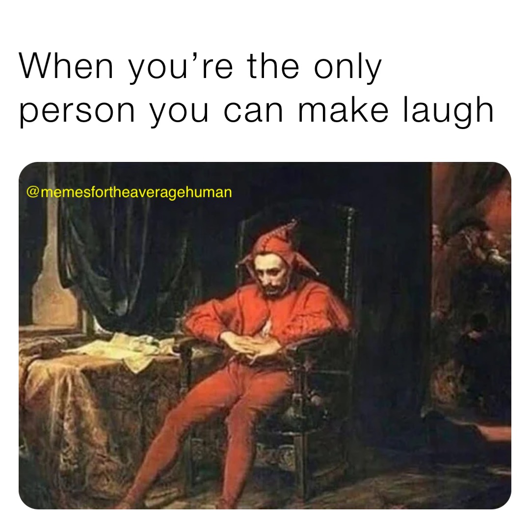 When you’re the only person you can make laugh