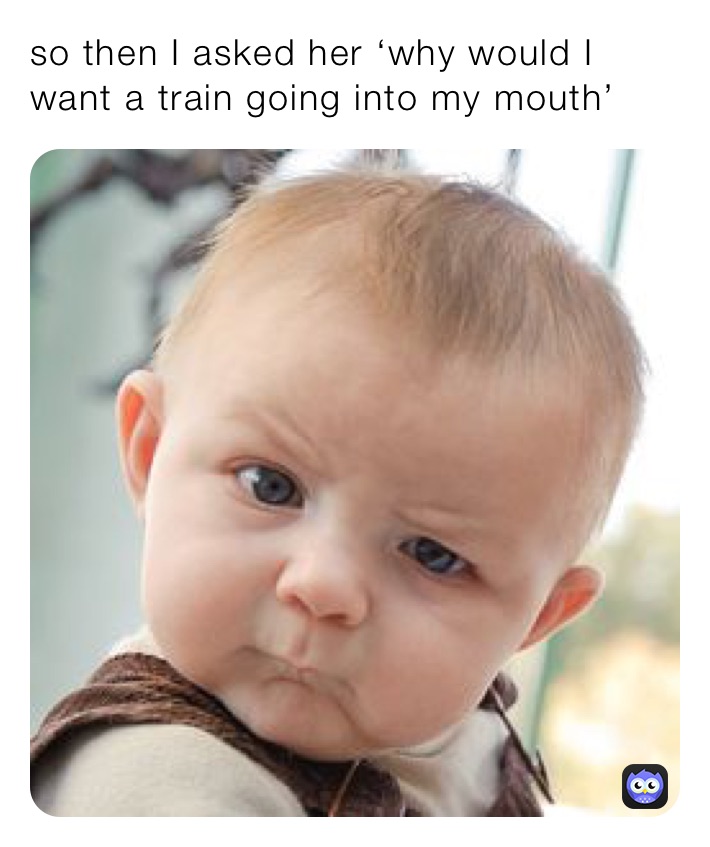 so then I asked her ‘why would I want a train going into my mouth’