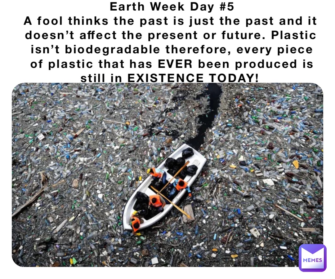 Earth Week Day #5 
A fool thinks the past is just the past and it doesn’t affect the present or future. Plastic isn’t biodegradable therefore, every piece of plastic that has EVER been produced is still in EXISTENCE TODAY!