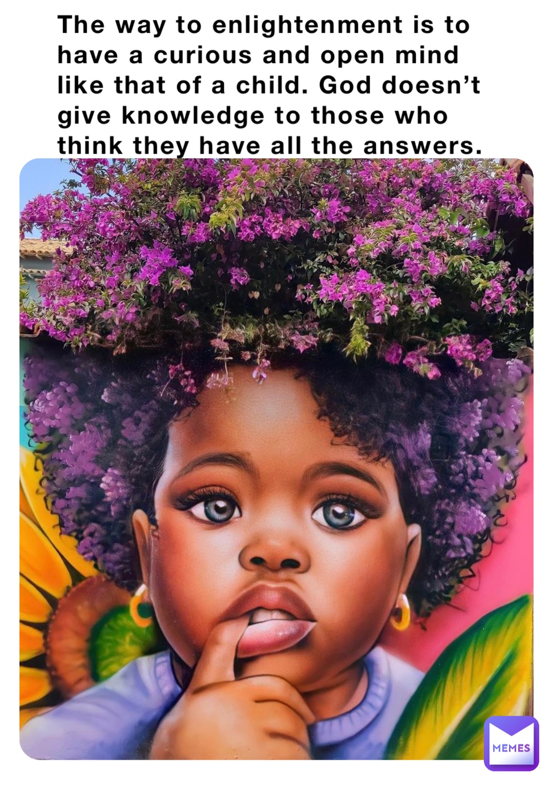 The way to enlightenment is to have a curious and open mind like that of a child. God doesn’t give knowledge to those who think they have all the answers.