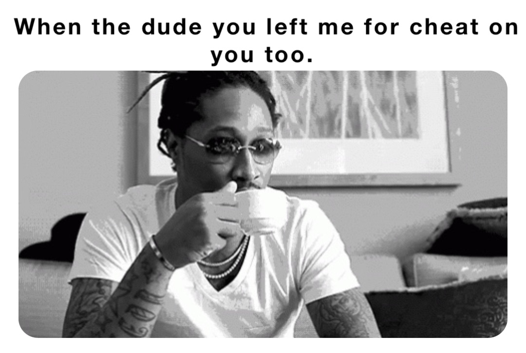 When the dude you left me for cheat on you too.