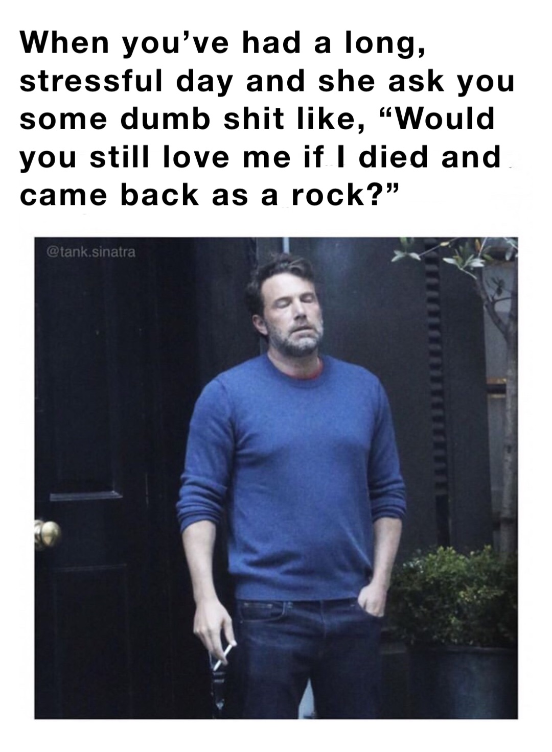 When you’ve had a long, stressful day and she ask you some dumb shit like, “Would you still love me if I died and came back as a rock?”