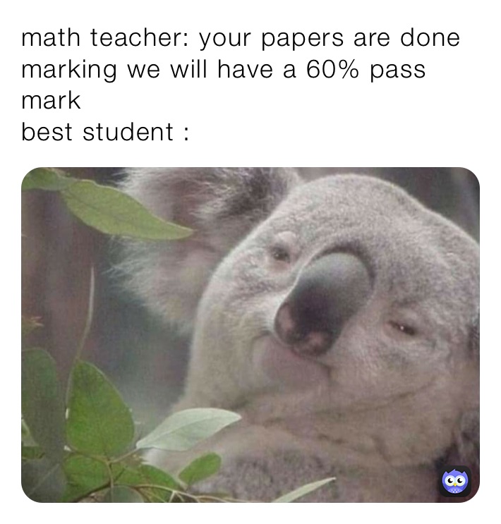 math teacher: your papers are done marking we will have a 60% pass mark
best student :