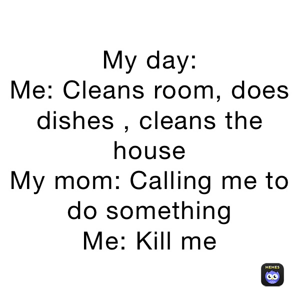 My day:
Me: Cleans room, does dishes , cleans the house
My mom: Calling me to do something
Me: Kill me 