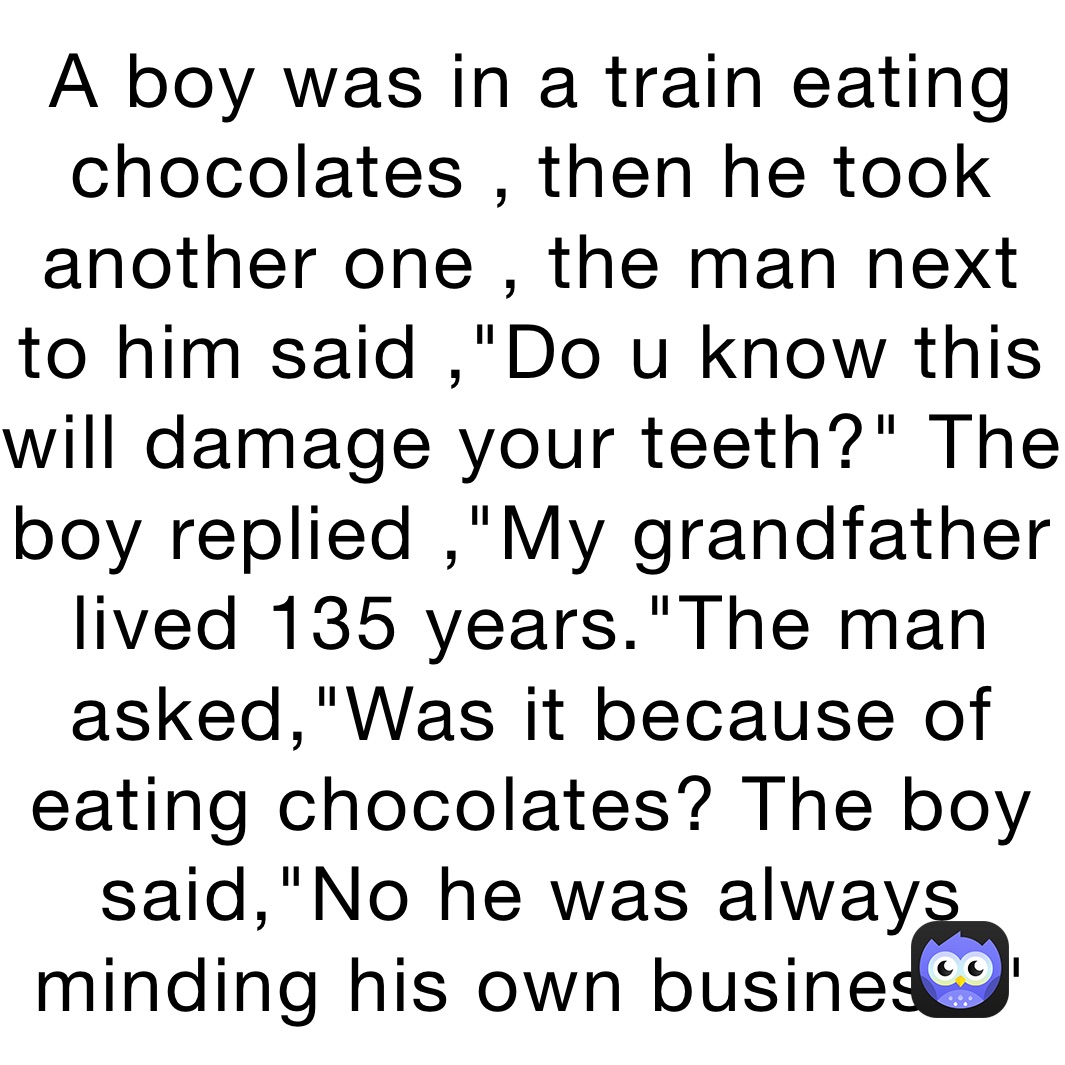 A boy was in a train eating chocolates , then he took another one , the man next to him said ,"Do u know this will damage your teeth?" The boy replied ,"My grandfather lived 135 years."The man asked,"Was it because of eating chocolates? The boy said,"No he was always minding his own business."