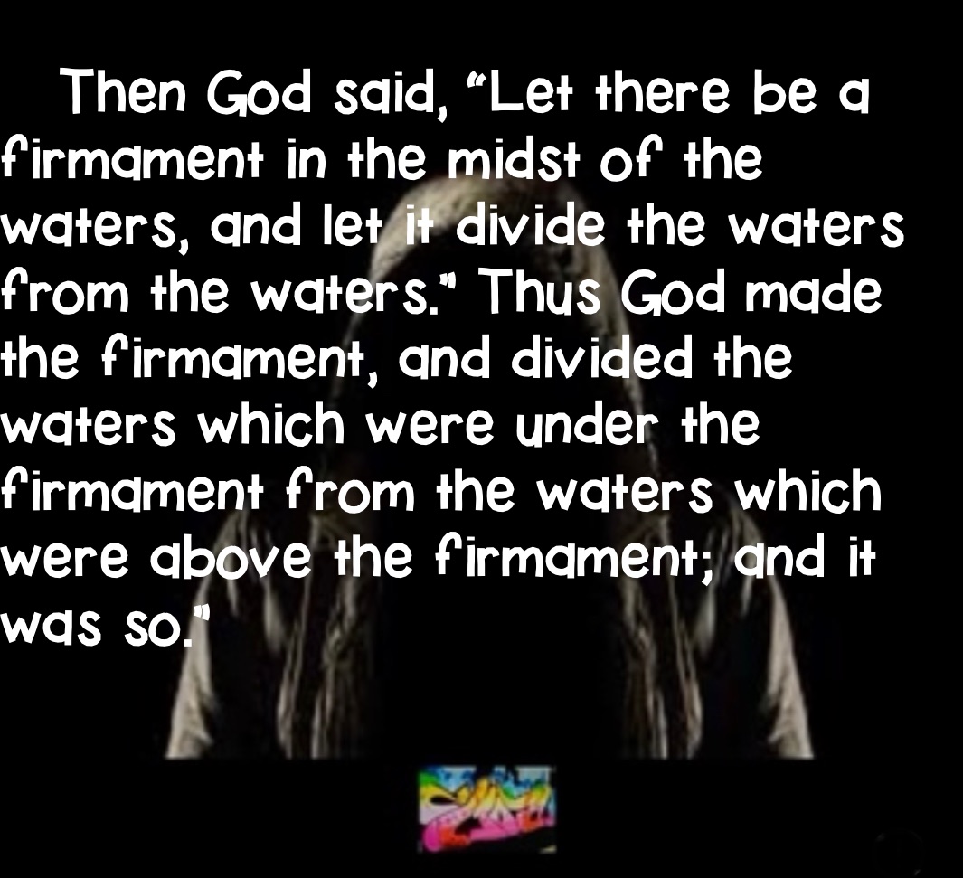 
   Then God said, “Let there be a firmament in the midst of the   waters, and let it divide the waters from the waters.” Thus God made       the firmament, and divided the waters which were under the firmament from the waters which were above the firmament; and it        was so.”