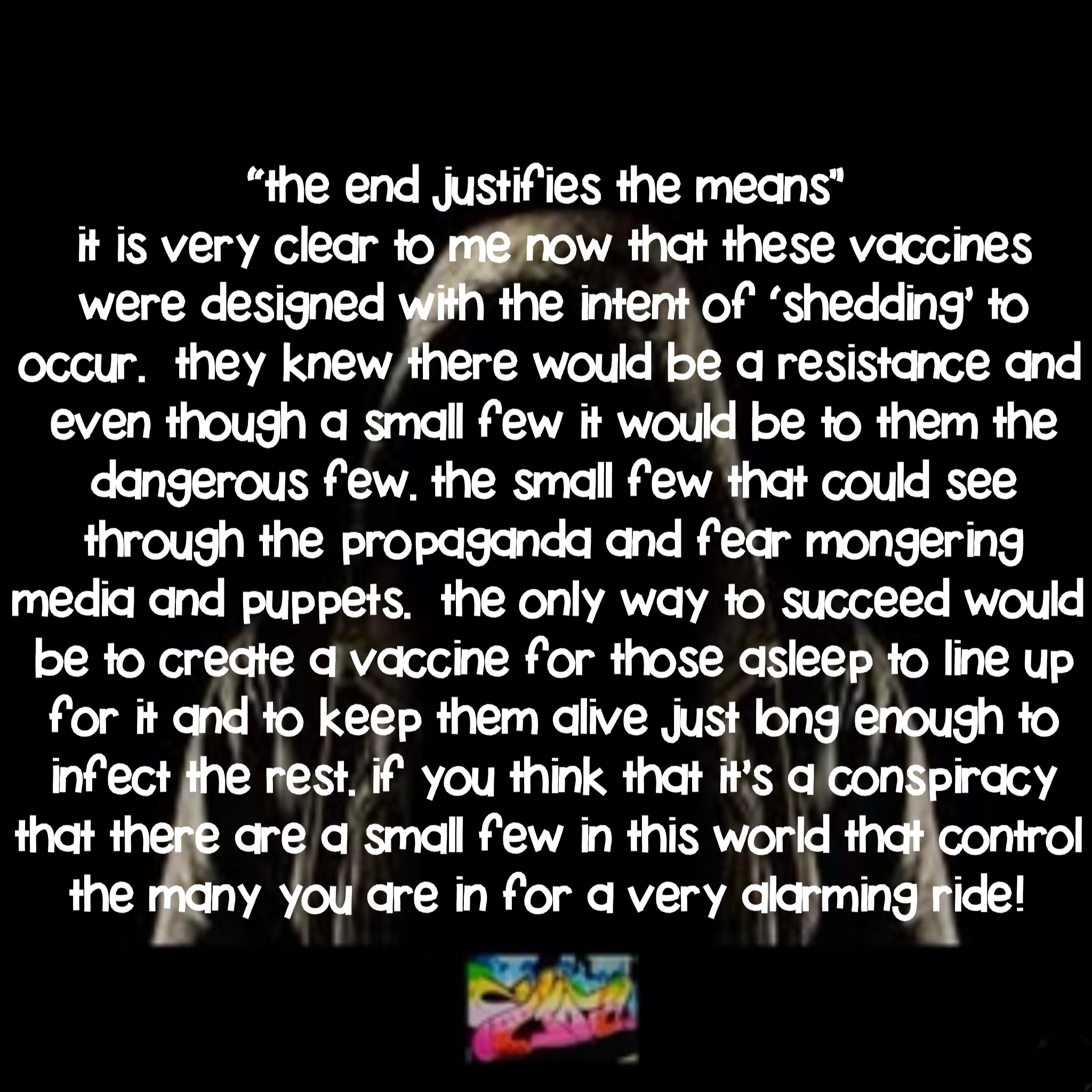 “The End Justifies the Means”
It is very clear to me now that these vaccines were designed with the intent of ‘shedding’ to occur.  They knew there would be a resistance and even though a small few it would be to them the dangerous few. The small few that could see through the propaganda and fear mongering media and puppets.  The only way to succeed would be to create a vaccine for those asleep to line up for it and to keep them alive just long enough to infect the rest. If you think that it’s a conspiracy that there are a small few in this world that control the many you are in for a very alarming ride!