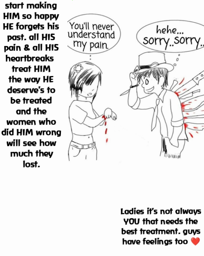 start making HIM so happy HE forgets his past. all HIS pain & all HIS heartbreaks 
treat HIM the way HE deserve's to be treated
and the women who did HIM wrong will see how much they lost.
 Ladies it's not always YOU that needs the best treatment. guys have feelings too ❤️