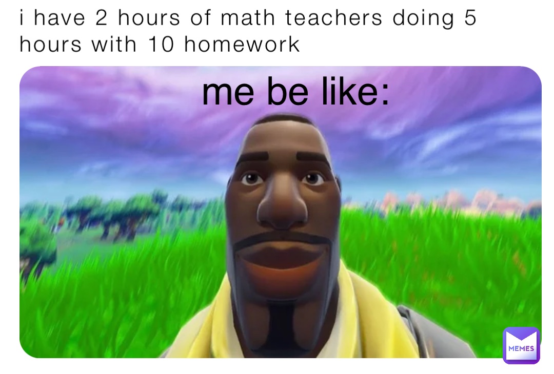 i have 2 hours of math teachers doing 5 hours with 10 homework me be like: