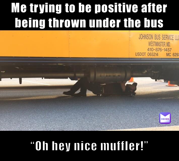 Me trying to be positive after being thrown under the bus “Oh hey nice muffler!”