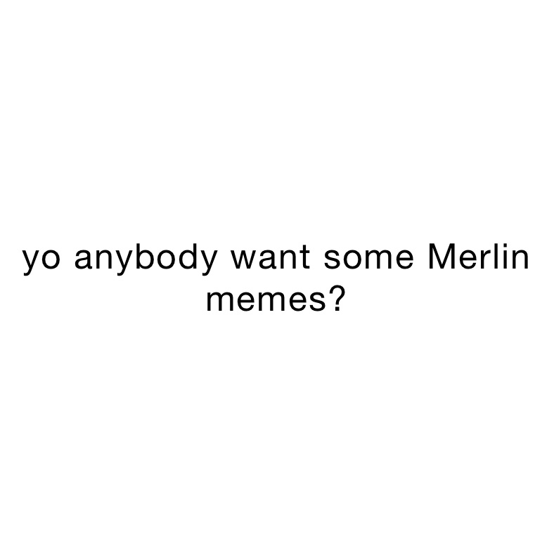 yo anybody want some Merlin memes? 