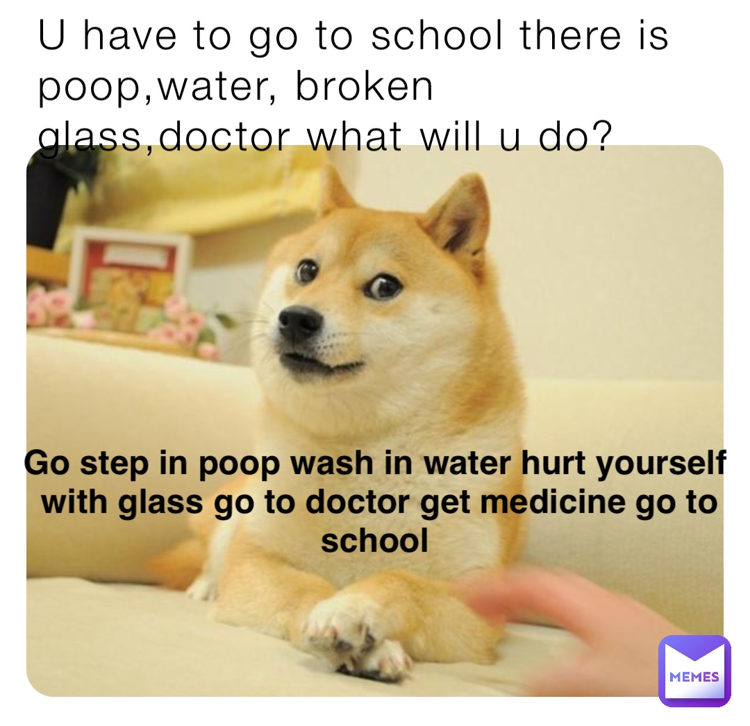 U have to go to school there is poop,water, broken glass,doctor what will u do? Go step in poop wash in water hurt yourself with glass go to doctor get medicine go to school