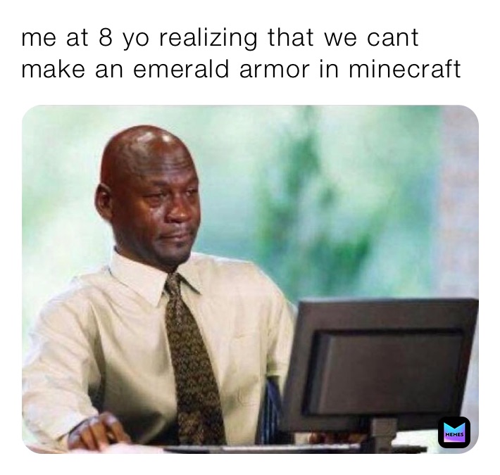 me at 8 yo realizing that we cant make an emerald armor in minecraft ...