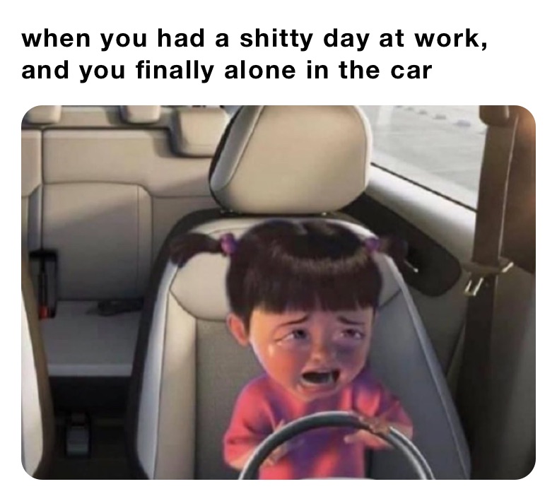 when you had a shitty day at work, and you finally alone in the car 