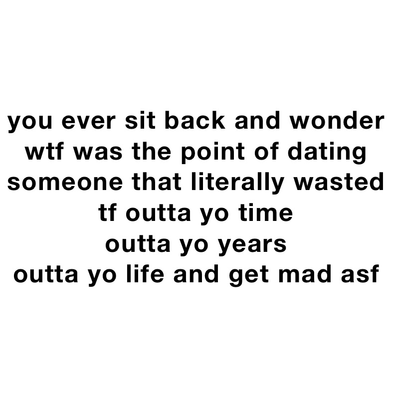 you ever sit back and wonder wtf was the point of dating someone that literally wasted tf outta yo time 
outta yo years 
outta yo life and get mad asf 