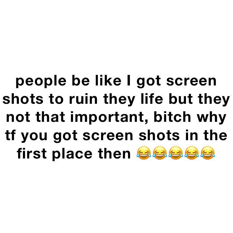 people be like I got screen shots to ruin they life but they not that important, bitch why tf you got screen shots in the first place then 😂😂😂😂😂