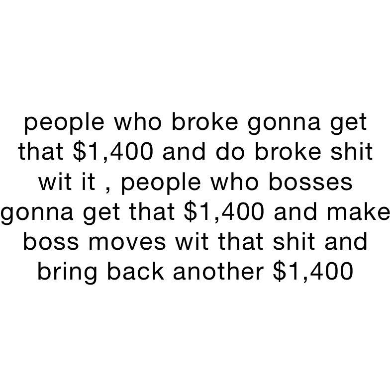 people who broke gonna get that $1,400 and do broke shit wit it , people who bosses gonna get that $1,400 and make boss moves wit that shit and bring back another $1,400