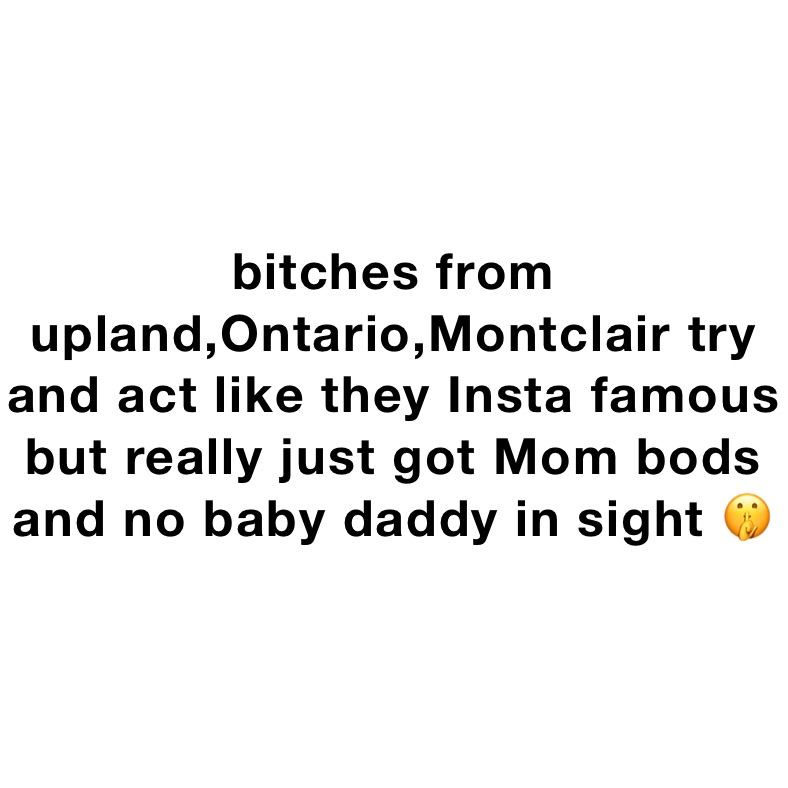 bitches from upland,Ontario,Montclair try and act like they Insta famous but really just got Mom bods and no baby daddy in sight 🤫