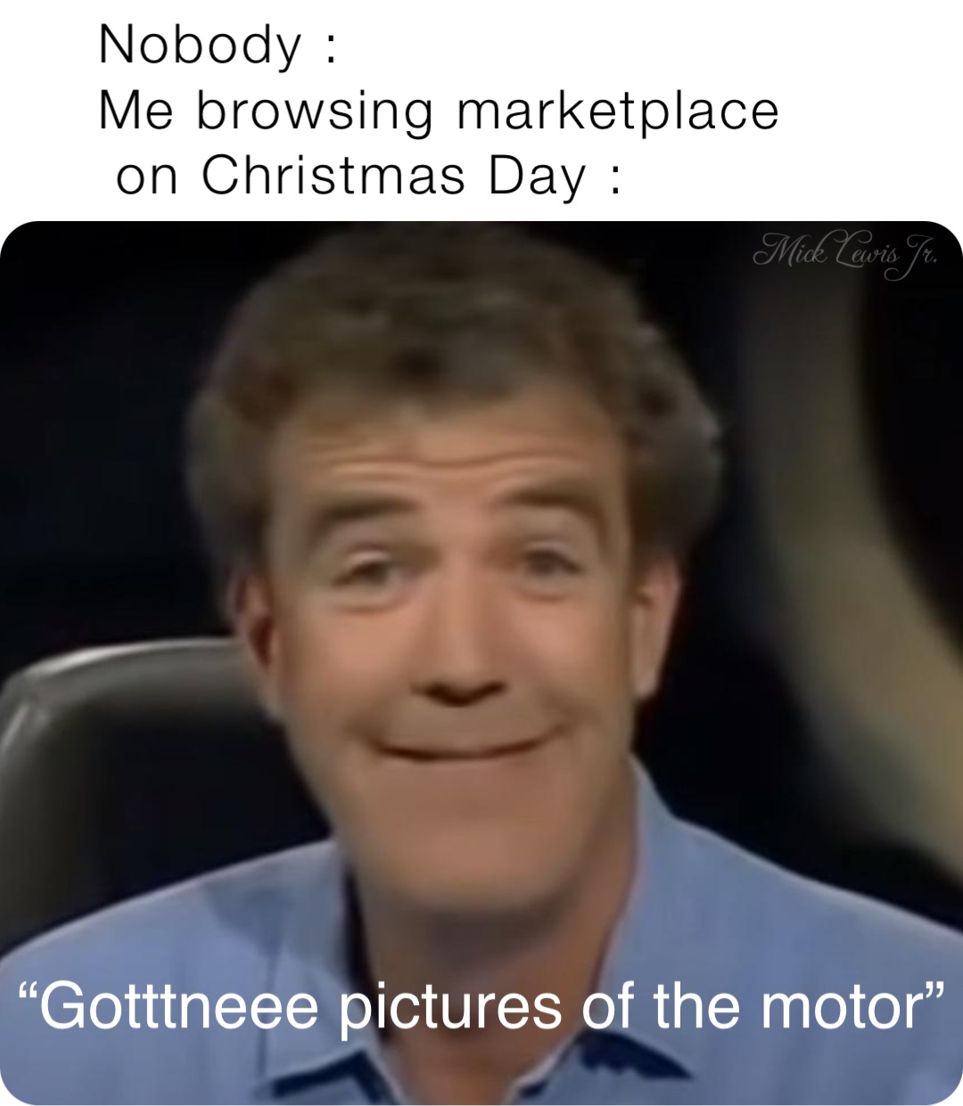 Nobody :
Me browsing marketplace 
 on Christmas Day : “Gotttneee pictures of the motor”