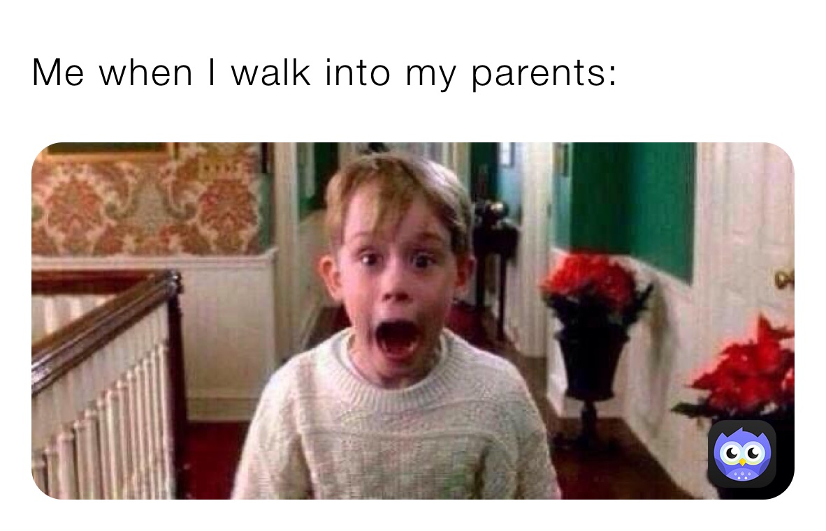 Me when I walk into my parents: