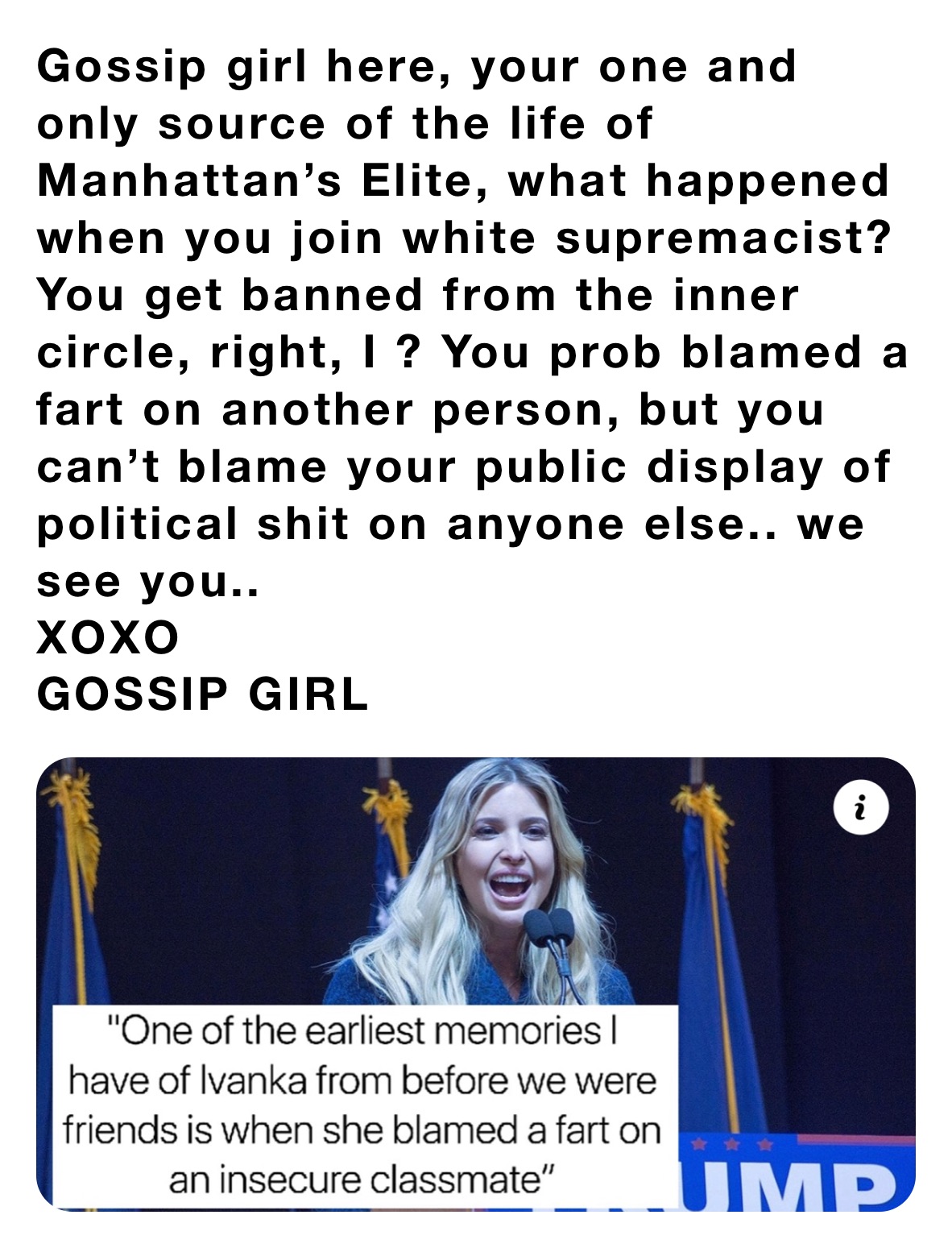 Gossip girl here, your one and only source of the life of Manhattan’s Elite, what happened when you join white supremacist? You get banned from the inner circle, right, I ? You prob blamed a fart on another person, but you can’t blame your public display of political shit on anyone else.. we see you..
XOXO
GOSSIP GIRL