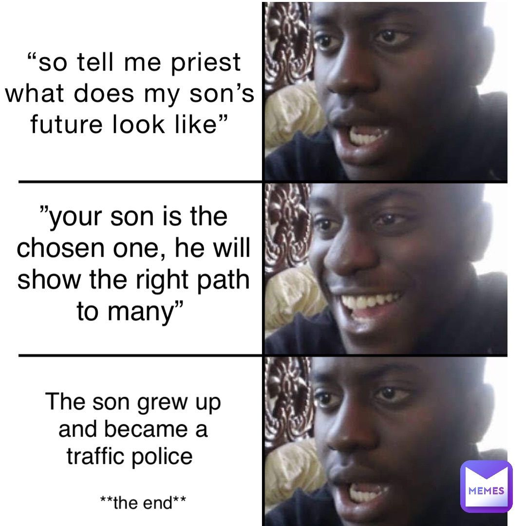 “So tell me priest what does my son’s future look like” ”your son is the chosen one, he will show the right path to many” the son grew up and became a traffic police **the end**