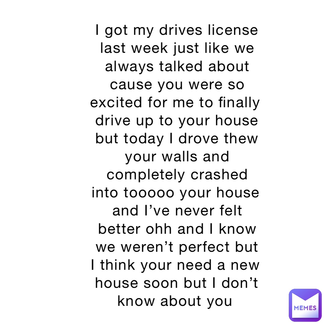 I got my drives license last week just like we always talked about cause you were so excited for me to finally drive up to your house but today I drove thew your walls and completely crashed into tooooo your house and I’ve never felt better ohh and I know we weren’t perfect but I think your need a new house soon but I don’t know about you