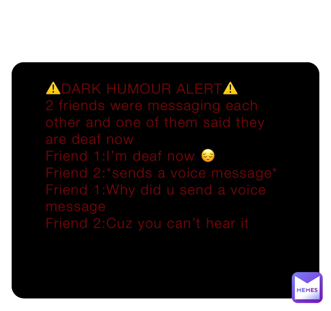 ⚠️DARK HUMOUR ALERT⚠️
2 friends were messaging each other and one of them said they are deaf now 
Friend 1:I’m deaf now 😔 
Friend 2:*sends a voice message*
Friend 1:Why did u send a voice message 
Friend 2:Cuz you can’t hear it