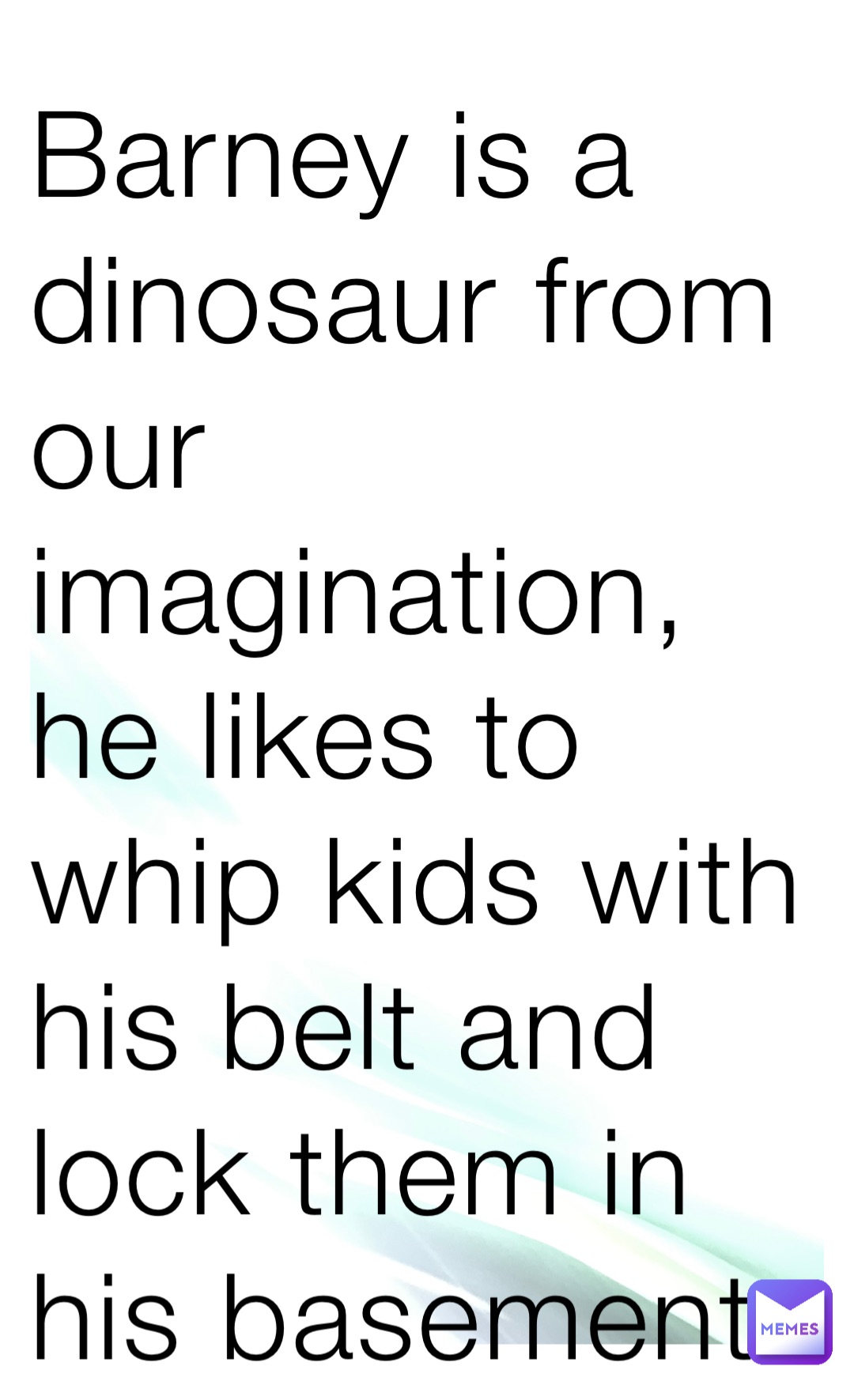 Barney is a dinosaur from our imagination, he likes to whip kids with his belt and lock them in his basement