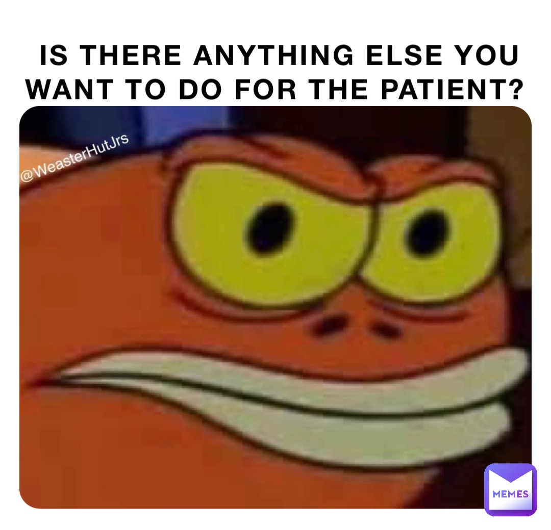 IS THERE ANYTHING ELSE YOU WANT TO DO FOR THE PATIENT?