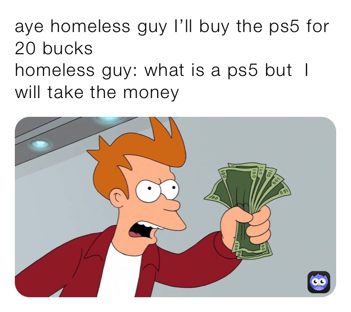 aye homeless guy I’ll buy the ps5 for 20 bucks 
homeless guy: what is a ps5 but  I will take the money 