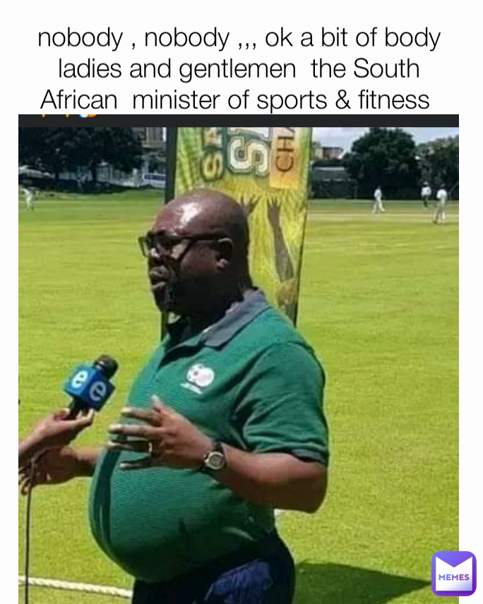  nobody , nobody ,,, ok a bit of body 
ladies and gentlemen  the South  African  minister of sports & fitness 