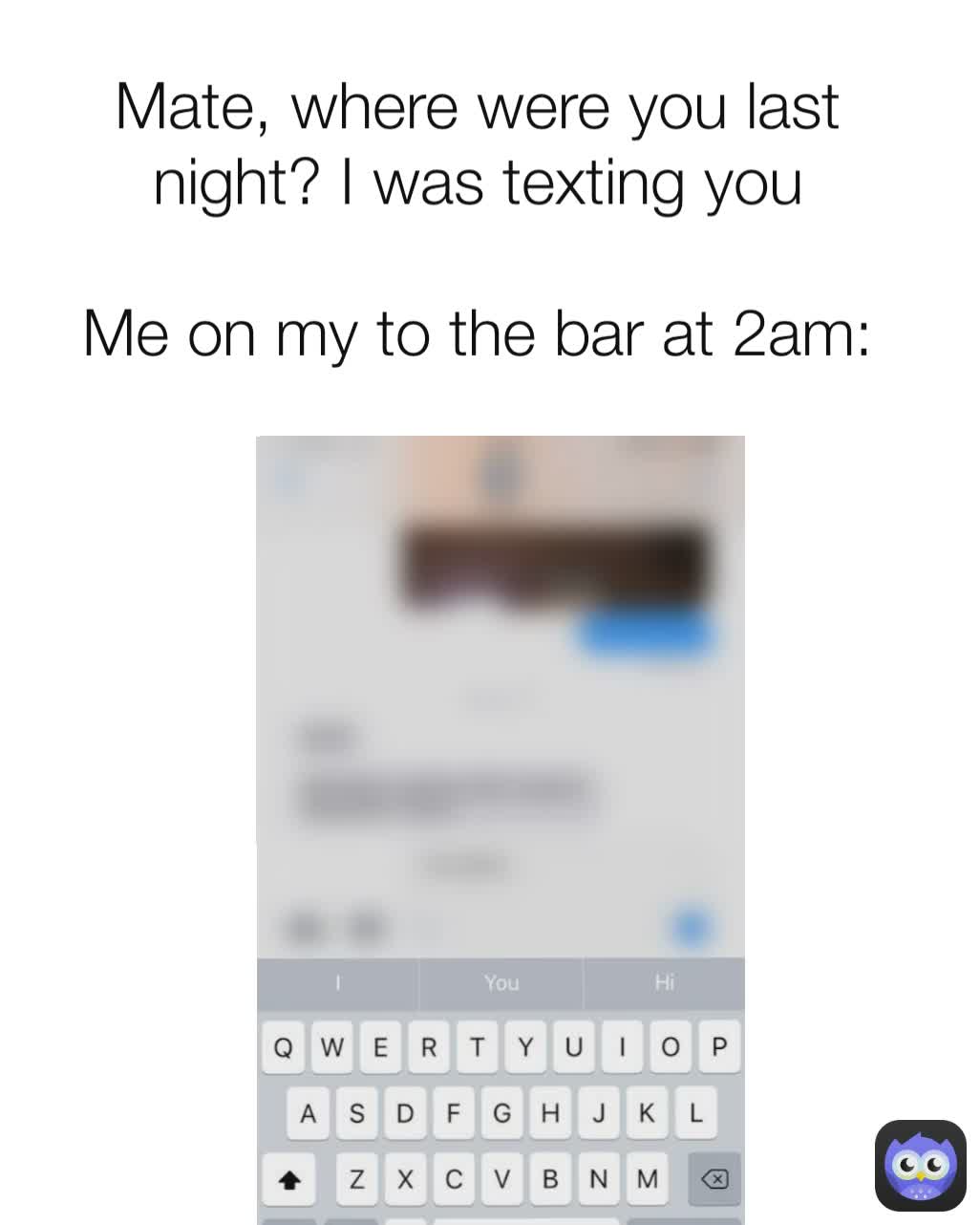 Mate, where were you last night? I was texting you

Me on my to the bar at 2am: