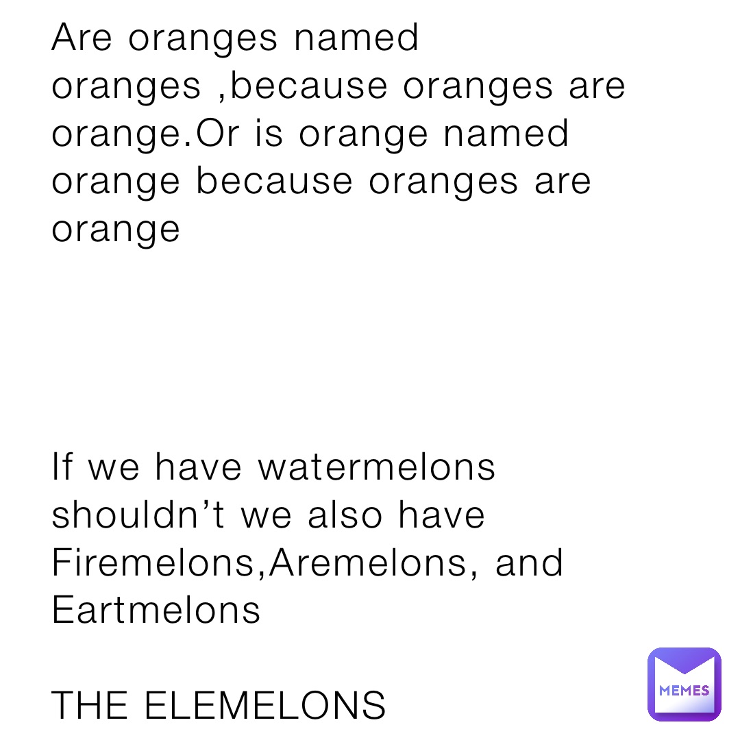Are oranges named oranges ,because oranges are orange.Or is orange named orange because oranges are orange 




If we have watermelons shouldn’t we also have Firemelons,Aremelons, and Eartmelons

THE ELEMELONS