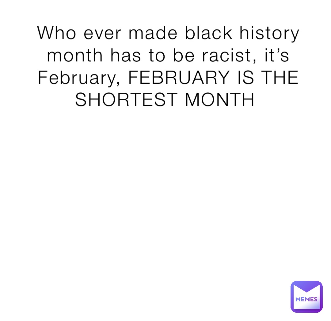 Who ever made black history month has to be racist, it’s February, FEBRUARY IS THE SHORTEST MONTH