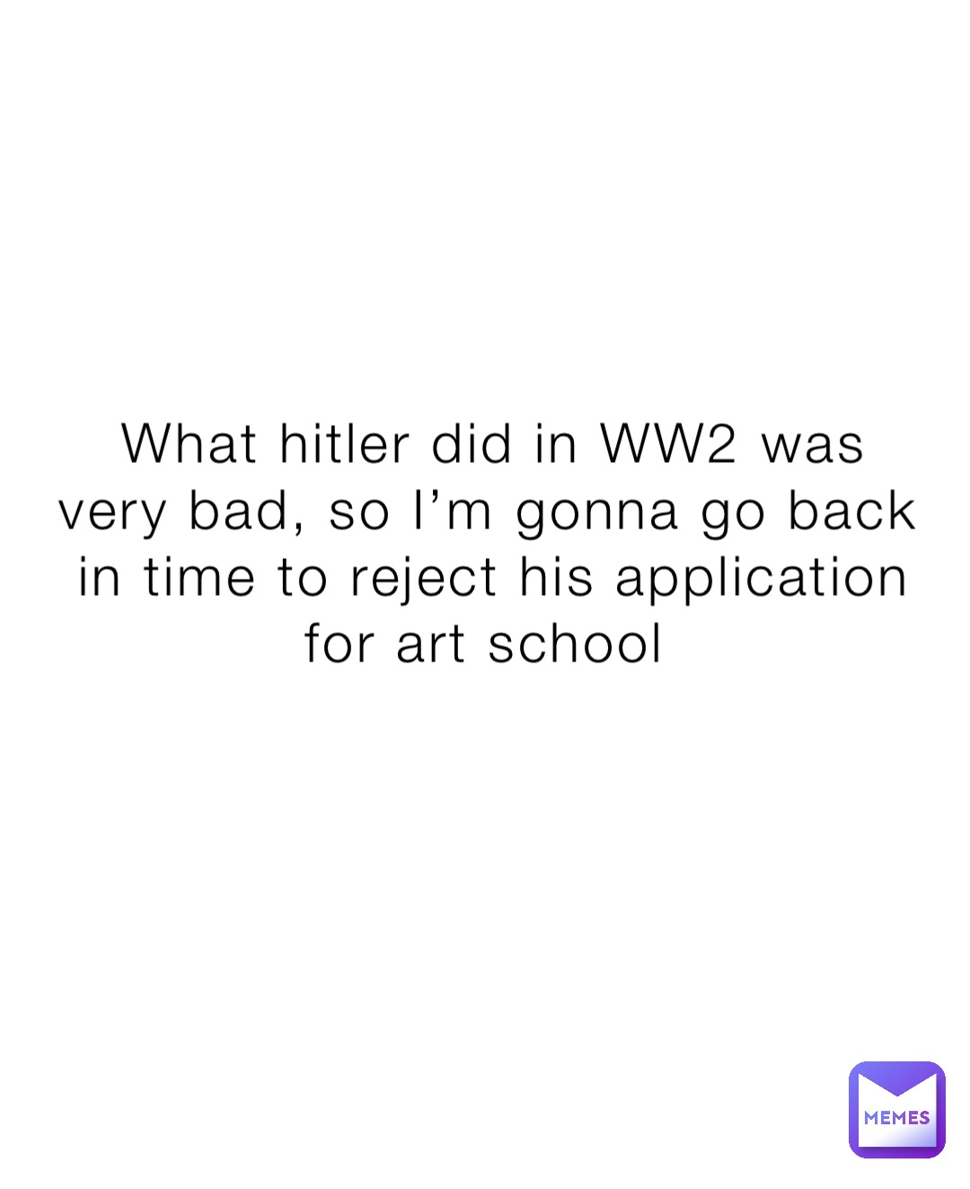 What hitler did in WW2 was very bad, so I’m gonna go back in time to reject his application for art school
