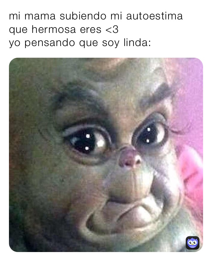 mi mama subiendo mi autoestima que hermosa eres <3
yo pensando que soy linda: