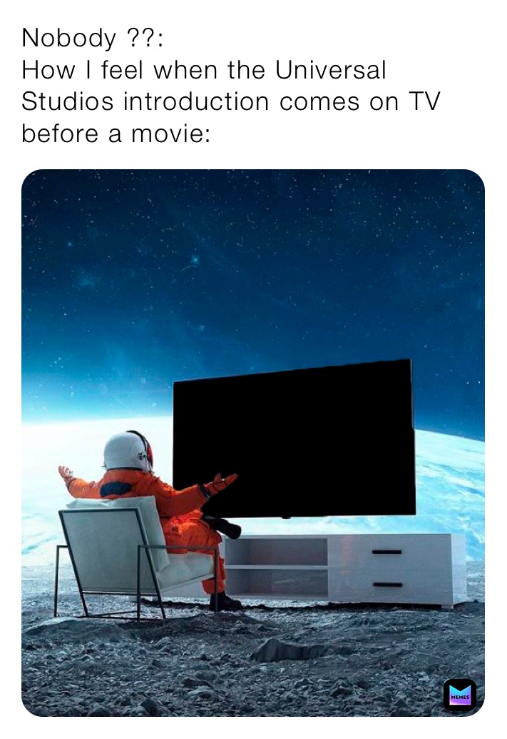 Nobody ??:
How I feel when the Universal Studios introduction comes on TV before a movie: 