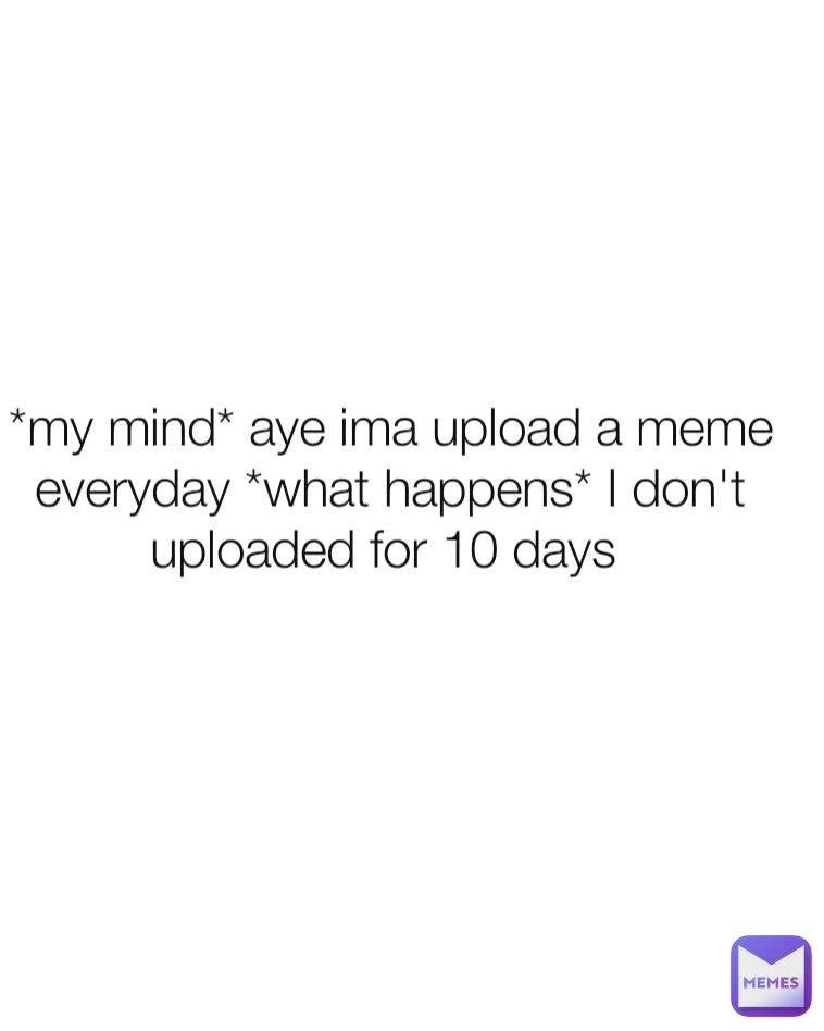 *my mind* aye ima upload a meme everyday *what happens* I don't uploaded for 10 days 