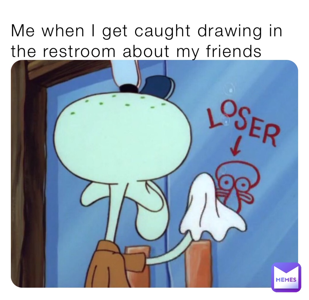 Me when I get caught drawing in the restroom about my friends